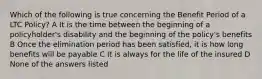 Which of the following is true concerning the Benefit Period of a LTC Policy? A It is the time between the beginning of a policyholder's disability and the beginning of the policy's benefits B Once the elimination period has been satisfied, it is how long benefits will be payable C It is always for the life of the insured D None of the answers listed