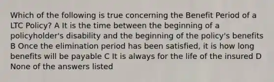 Which of the following is true concerning the Benefit Period of a LTC Policy? A It is the time between the beginning of a policyholder's disability and the beginning of the policy's benefits B Once the elimination period has been satisfied, it is how long benefits will be payable C It is always for the life of the insured D None of the answers listed