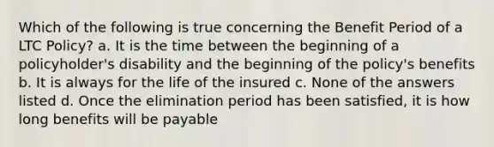 Which of the following is true concerning the Benefit Period of a LTC Policy? a. It is the time between the beginning of a policyholder's disability and the beginning of the policy's benefits b. It is always for the life of the insured c. None of the answers listed d. Once the elimination period has been satisfied, it is how long benefits will be payable