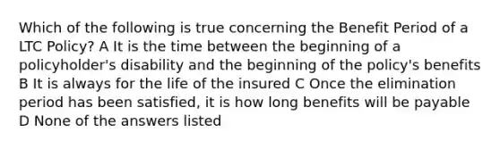 Which of the following is true concerning the Benefit Period of a LTC Policy? A It is the time between the beginning of a policyholder's disability and the beginning of the policy's benefits B It is always for the life of the insured C Once the elimination period has been satisfied, it is how long benefits will be payable D None of the answers listed