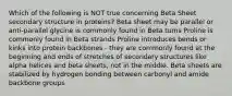 Which of the following is NOT true concerning Beta Sheet secondary structure in proteins? Beta sheet may be parallel or anti-parallel glycine is commonly found in Beta turns Proline is commonly found in Beta strands Proline introduces bends or kinks into protein backbones - they are commonly found at the beginning and ends of stretches of secondary structures like alpha helices and beta sheets, not in the middle. Beta sheets are stabilized by hydrogen bonding between carbonyl and amide backbone groups