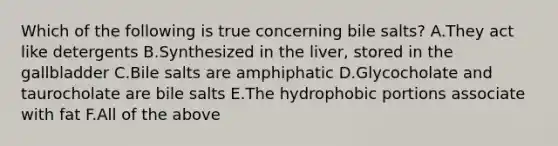 Which of the following is true concerning bile salts? A.They act like detergents B.Synthesized in the liver, stored in the gallbladder C.Bile salts are amphiphatic D.Glycocholate and taurocholate are bile salts E.The hydrophobic portions associate with fat F.All of the above