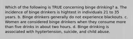 Which of the following is TRUE concerning binge drinking? a. The incidence of binge drinkers is hightest in individuals 21 to 35 years. b. Binge drinkers generally do not experience blackouts. c. Women are considered binge drinkers when they consume more than five drinks in about two hours. d. Binge drinking is associated with hyptertension, suicide, and child abuse.