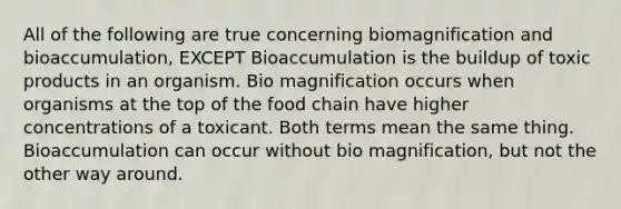 All of the following are true concerning biomagnification and bioaccumulation, EXCEPT Bioaccumulation is the buildup of toxic products in an organism. Bio magnification occurs when organisms at the top of the food chain have higher concentrations of a toxicant. Both terms mean the same thing. Bioaccumulation can occur without bio magnification, but not the other way around.