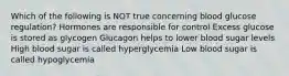 Which of the following is NOT true concerning blood glucose regulation? Hormones are responsible for control Excess glucose is stored as glycogen Glucagon helps to lower blood sugar levels High blood sugar is called hyperglycemia Low blood sugar is called hypoglycemia