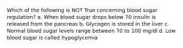 Which of the following is NOT True concerning blood sugar regulation? a. When blood sugar drops below 70 insulin is released from the pancreas b. Glycogen is stored in the liver c. Normal blood sugar levels range between 70 to 100 mg/dl d. Low blood sugar is called hypoglycemia