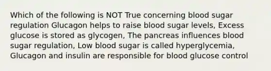 Which of the following is NOT True concerning blood sugar regulation Glucagon helps to raise blood sugar levels, Excess glucose is stored as glycogen, The pancreas influences blood sugar regulation, Low blood sugar is called hyperglycemia, Glucagon and insulin are responsible for blood glucose control