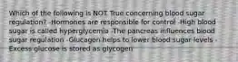 Which of the following is NOT True concerning blood sugar regulation? -Hormones are responsible for control -High blood sugar is called hyperglycemia -The pancreas influences blood sugar regulation -Glucagon helps to lower blood sugar levels -Excess glucose is stored as glycogen