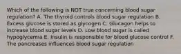 Which of the following is NOT true concerning blood sugar regulation? A. The thyroid controls blood sugar regulation B. Excess glucose is stored as glycogen C. Glucagon helps to increase blood sugar levels D. Low blood sugar is called hypoglycemia E. Insulin is responsible for blood glucose control F. The pancreases influences blood sugar regulation