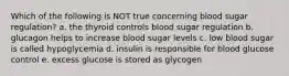 Which of the following is NOT true concerning blood sugar regulation? a. the thyroid controls blood sugar regulation b. glucagon helps to increase blood sugar levels c. low blood sugar is called hypoglycemia d. insulin is responsible for blood glucose control e. excess glucose is stored as glycogen