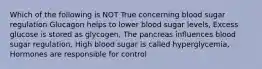 Which of the following is NOT True concerning blood sugar regulation Glucagon helps to lower blood sugar levels, Excess glucose is stored as glycogen, The pancreas influences blood sugar regulation, High blood sugar is called hyperglycemia, Hormones are responsible for control