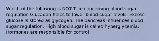 Which of the following is NOT True concerning blood sugar regulation Glucagon helps to lower blood sugar levels, Excess glucose is stored as glycogen, The pancreas influences blood sugar regulation, High blood sugar is called hyperglycemia, Hormones are responsible for control