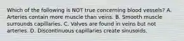 Which of the following is NOT true concerning blood vessels? A. Arteries contain more muscle than veins. B. Smooth muscle surrounds capillaries. C. Valves are found in veins but not arteries. D. Discontinuous capillaries create sinusoids.