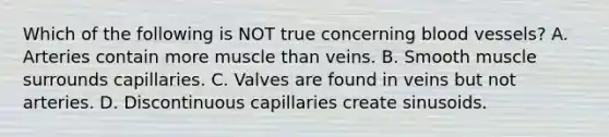 Which of the following is NOT true concerning blood vessels? A. Arteries contain more muscle than veins. B. Smooth muscle surrounds capillaries. C. Valves are found in veins but not arteries. D. Discontinuous capillaries create sinusoids.