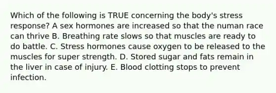 Which of the following is TRUE concerning the body's stress response? A sex hormones are increased so that the numan race can thrive B. Breathing rate slows so that muscles are ready to do battle. C. Stress hormones cause oxygen to be released to the muscles for super strength. D. Stored sugar and fats remain in the liver in case of injury. E. Blood clotting stops to prevent infection.