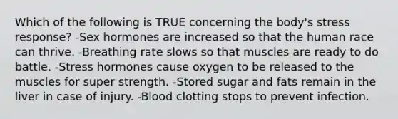 Which of the following is TRUE concerning the body's stress response? -Sex hormones are increased so that the human race can thrive. -Breathing rate slows so that muscles are ready to do battle. -Stress hormones cause oxygen to be released to the muscles for super strength. -Stored sugar and fats remain in the liver in case of injury. -Blood clotting stops to prevent infection.