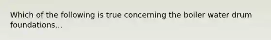 Which of the following is true concerning the boiler water drum foundations...