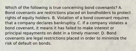 Which of the following is true concerning bond covenants? A. Bond covenants are restrictions placed on bondholders to protect rights of equity holders. B. Violation of a bond covenant requires that a company declares bankruptcy. C. If a company violates a bond covenant, it means it has failed to make interest or principal repayments on debt in a timely manner. D. Bond covenants are legal restrictions placed in order to minimize the risk of default on bonds.