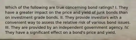 Which of the following are true concerning bond ratings? I. They have a greater impact on the price and yield of junk bonds than on investment grade bonds. II. They provide investors with a convenient way to assess the relative risk of various bond issues. III. They are provided by an independent government agency. IV. They have a significant effect on a bond's price and yield.