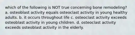 which of the following is NOT true concerning bone remodeling? a. osteoblast activity equals osteoclast activity in young healthy adults. b. it occurs throughout life c. osteoclast activity exceeds osteoblast activity in young children. d. osteoclast activity exceeds osteoblast activity in the elderly.