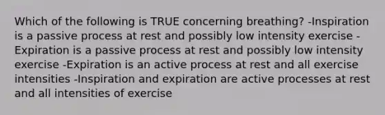 Which of the following is TRUE concerning breathing? -Inspiration is a passive process at rest and possibly low intensity exercise -Expiration is a passive process at rest and possibly low intensity exercise -Expiration is an active process at rest and all exercise intensities -Inspiration and expiration are active processes at rest and all intensities of exercise