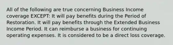 All of the following are true concerning Business Income coverage EXCEPT: It will pay benefits during the Period of Restoration. It will pay benefits through the Extended Business Income Period. It can reimburse a business for continuing operating expenses. It is considered to be a direct loss coverage.