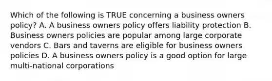 Which of the following is TRUE concerning a business owners policy? A. A business owners policy offers liability protection B. Business owners policies are popular among large corporate vendors C. Bars and taverns are eligible for business owners policies D. A business owners policy is a good option for large multi-national corporations