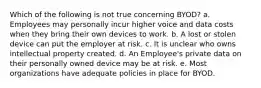 Which of the following is not true concerning BYOD? a. Employees may personally incur higher voice and data costs when they bring their own devices to work. b. A lost or stolen device can put the employer at risk. c. It is unclear who owns intellectual property created. d. An Employee's private data on their personally owned device may be at risk. e. Most organizations have adequate policies in place for BYOD.