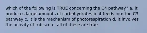 which of the following is TRUE concerning the C4 pathway? a. it produces large amounts of carbohydrates b. it feeds into the C3 pathway c. it is the mechanism of photorespiration d. it involves the activity of rubisco e. all of these are true