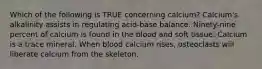 Which of the following is TRUE concerning calcium? Calcium's alkalinity assists in regulating acid-base balance. Ninety-nine percent of calcium is found in the blood and soft tissue. Calcium is a trace mineral. When blood calcium rises, osteoclasts will liberate calcium from the skeleton.