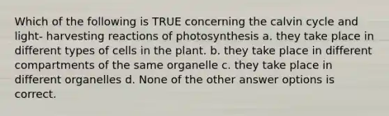 Which of the following is TRUE concerning the calvin cycle and light- harvesting reactions of photosynthesis a. they take place in different types of cells in the plant. b. they take place in different compartments of the same organelle c. they take place in different organelles d. None of the other answer options is correct.