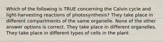 Which of the following is TRUE concerning the Calvin cycle and light-harvesting reactions of photosynthesis? They take place in different compartments of the same organelle. None of the other answer options is correct. They take place in different organelles. They take place in different types of cells in the plant