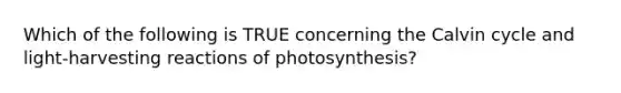 Which of the following is TRUE concerning the Calvin cycle and light-harvesting reactions of photosynthesis?