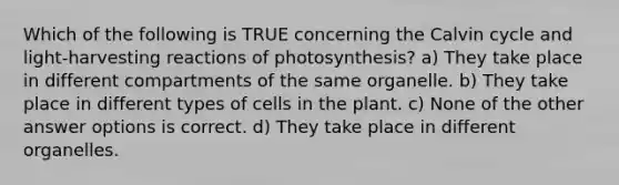 Which of the following is TRUE concerning the Calvin cycle and light-harvesting reactions of photosynthesis? a) They take place in different compartments of the same organelle. b) They take place in different types of cells in the plant. c) None of the other answer options is correct. d) They take place in different organelles.