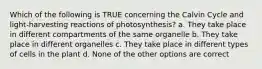 Which of the following is TRUE concerning the Calvin Cycle and light-harvesting reactions of photosynthesis? a. They take place in different compartments of the same organelle b. They take place in different organelles c. They take place in different types of cells in the plant d. None of the other options are correct