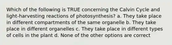 Which of the following is TRUE concerning the Calvin Cycle and light-harvesting reactions of photosynthesis? a. They take place in different compartments of the same organelle b. They take place in different organelles c. They take place in different types of cells in the plant d. None of the other options are correct