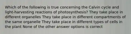 Which of the following is true concerning the Calvin cycle and light-harvesting reactions of photosynthesis? They take place in different organelles They take place in different compartments of the same organelle They take place in different types of cells in the plant None of the other answer options is correct