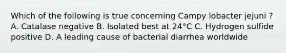 Which of the following is true concerning Campy lobacter jejuni ? A. Catalase negative B. Isolated best at 24°C C. Hydrogen sulfide positive D. A leading cause of bacterial diarrhea worldwide