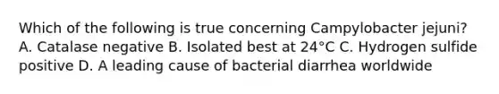 Which of the following is true concerning Campylobacter jejuni? A. Catalase negative B. Isolated best at 24°C C. Hydrogen sulfide positive D. A leading cause of bacterial diarrhea worldwide