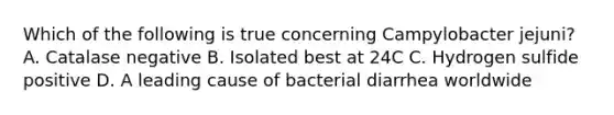 Which of the following is true concerning Campylobacter jejuni? A. Catalase negative B. Isolated best at 24C C. Hydrogen sulfide positive D. A leading cause of bacterial diarrhea worldwide