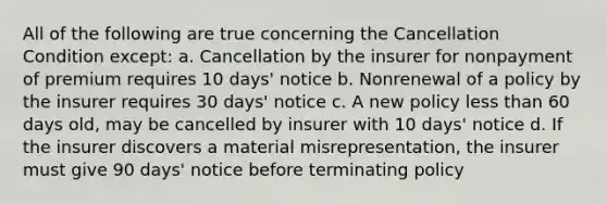 All of the following are true concerning the Cancellation Condition except: a. Cancellation by the insurer for nonpayment of premium requires 10 days' notice b. Nonrenewal of a policy by the insurer requires 30 days' notice c. A new policy less than 60 days old, may be cancelled by insurer with 10 days' notice d. If the insurer discovers a material misrepresentation, the insurer must give 90 days' notice before terminating policy