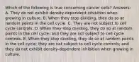 Which of the following is true concerning cancer cells? Answers: A. They do not exhibit density-dependent inhibition when growing in culture. B. When they stop dividing, they do so at random points in the cell cycle. C. They are not subject to cell cycle controls. D. When they stop dividing, they do so at random points in the cell cycle, and they are not subject to cell cycle controls. E. When they stop dividing, they do so at random points in the cell cycle; they are not subject to cell cycle controls; and they do not exhibit density-dependent inhibition when growing in culture.