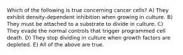 Which of the following is true concerning cancer cells? A) They exhibit density-dependent inhibition when growing in culture. B) They must be attached to a substrate to divide in culture. C) They evade the normal controls that trigger programmed cell death. D) They stop dividing in culture when growth factors are depleted. E) All of the above are true.