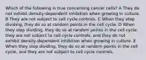 Which of the following is true concerning cancer cells? A They do not exhibit density-dependent inhibition when growing in culture. B They are not subject to cell cycle controls. C When they stop dividing, they do so at random points in the cell cycle. D When they stop dividing, they do so at random points in the cell cycle; they are not subject to cell cycle controls; and they do not exhibit density-dependent inhibition when growing in culture. E When they stop dividing, they do so at random points in the cell cycle, and they are not subject to cell cycle controls.