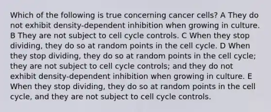 Which of the following is true concerning cancer cells? A They do not exhibit density-dependent inhibition when growing in culture. B They are not subject to cell cycle controls. C When they stop dividing, they do so at random points in the cell cycle. D When they stop dividing, they do so at random points in the cell cycle; they are not subject to cell cycle controls; and they do not exhibit density-dependent inhibition when growing in culture. E When they stop dividing, they do so at random points in the cell cycle, and they are not subject to cell cycle controls.