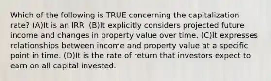 Which of the following is TRUE concerning the capitalization rate? (A)It is an IRR. (B)It explicitly considers projected future income and changes in property value over time. (C)It expresses relationships between income and property value at a specific point in time. (D)It is the rate of return that investors expect to earn on all capital invested.