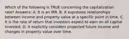 Which of the following is TRUE concerning the capitalization rate? Answers: A. It is an IRR. B. It expresses relationships between income and property value at a specific point in time. C. It is the rate of return that investors expect to earn on all capital invested. D. It explicitly considers projected future income and changes in property value over time.