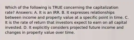 Which of the following is TRUE concerning the capitalization rate? Answers: A. It is an IRR. B. It expresses relationships between income and property value at a specific point in time. C. It is the rate of return that investors expect to earn on all capital invested. D. It explicitly considers projected future income and changes in property value over time.