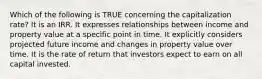 Which of the following is TRUE concerning the capitalization rate? It is an IRR. It expresses relationships between income and property value at a specific point in time. It explicitly considers projected future income and changes in property value over time. It is the rate of return that investors expect to earn on all capital invested.