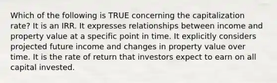 Which of the following is TRUE concerning the capitalization rate? It is an IRR. It expresses relationships between income and property value at a specific point in time. It explicitly considers projected future income and changes in property value over time. It is the rate of return that investors expect to earn on all capital invested.